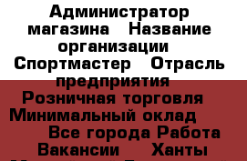 Администратор магазина › Название организации ­ Спортмастер › Отрасль предприятия ­ Розничная торговля › Минимальный оклад ­ 30 000 - Все города Работа » Вакансии   . Ханты-Мансийский,Белоярский г.